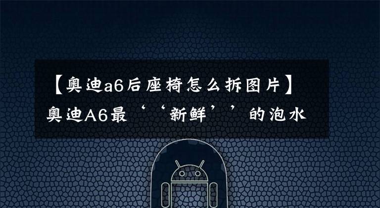 【奥迪a6后座椅怎么拆图片】奥迪A6最‘‘新鲜’’的泡水车维修图集新鲜出炉……