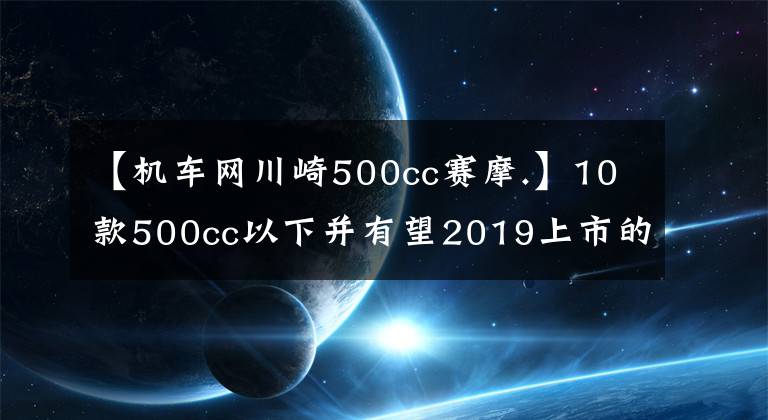 【机车网川崎500cc赛摩.】10款500cc以下并有望2019上市的国内外车型