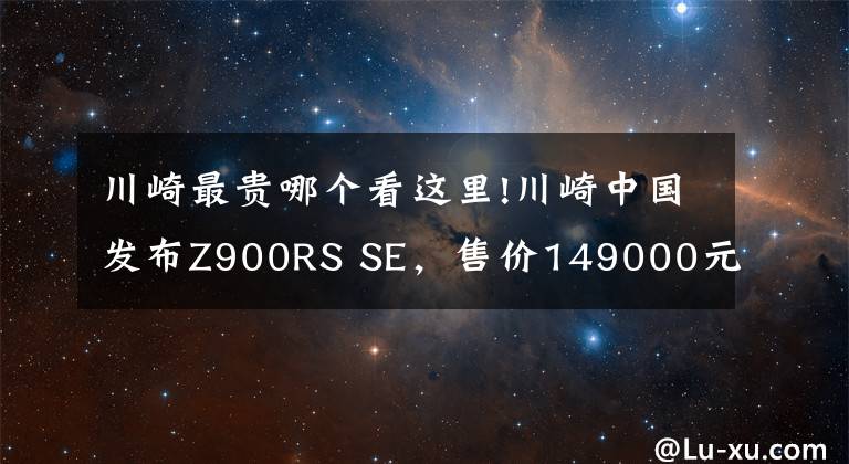 川崎最贵哪个看这里!川崎中国发布Z900RS SE,售价149000元,升级Öhlins、Brembo