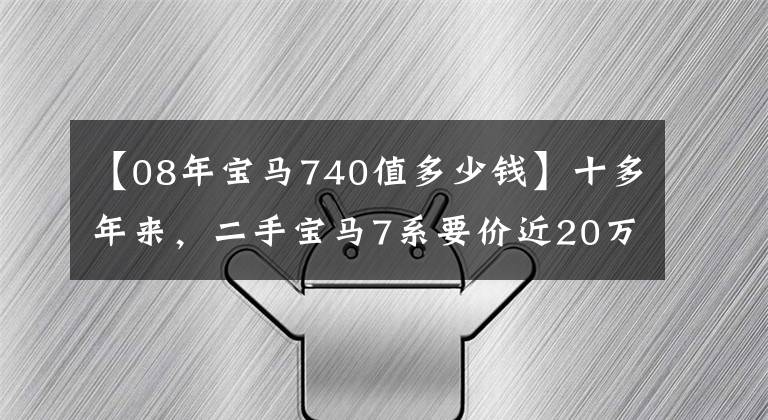 【08年宝马740值多少钱】十多年来，二手宝马7系要价近20万，看其装修时还是觉得值得的。