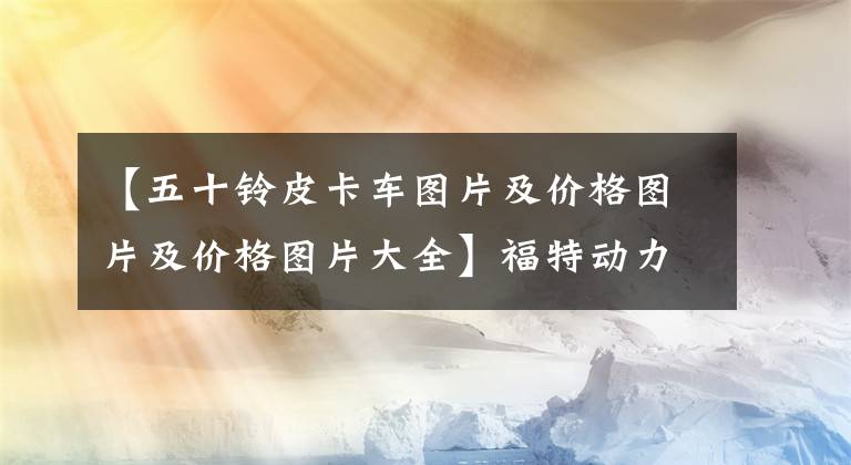 【五十铃皮卡车图片及价格图片及价格图片大全】福特动力,德国变速器!50种第一辆汽油皮卡开始预售,13万辆