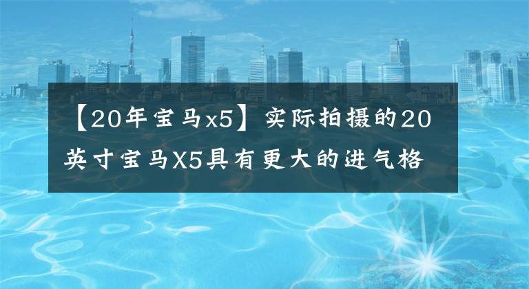 【20年宝马x5】实际拍摄的20英寸宝马X5具有更大的进气格栅尺寸和3.0发动机,操作感很强