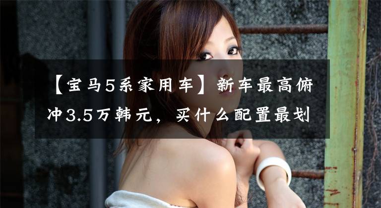 【宝马5系家用车】新车最高俯冲3.5万韩元，买什么配置最划算？华晨宝马5系列导购总体分析