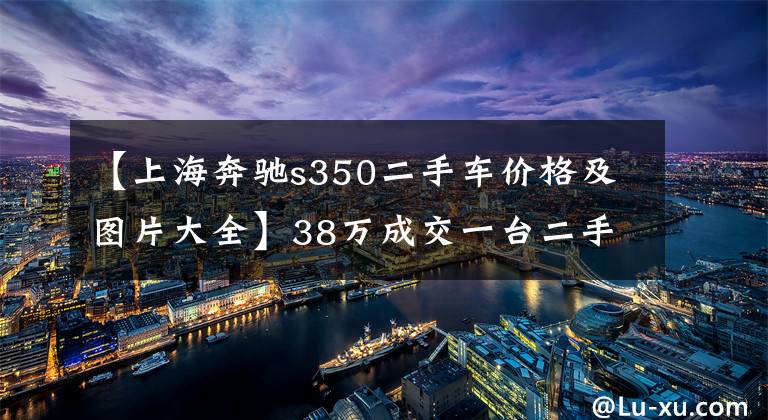 【上海奔驰s350二手车价格及图片大全】38万成交一台二手奔驰S350,坐后排不想走,鲁大力:到我家了吗?