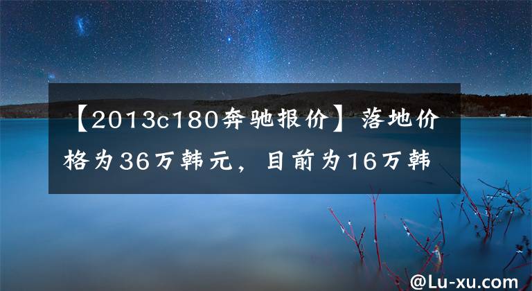 【2013c180奔驰报价】落地价格为36万韩元,目前为16万韩元,最近江苏和浙江没有次稳定的气氛