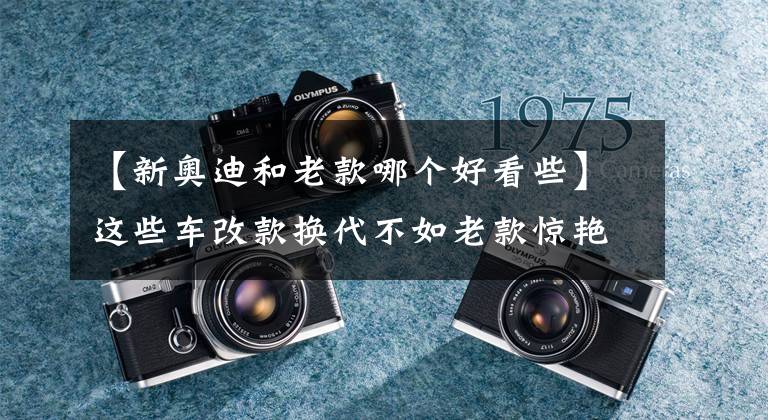 【新奥迪和老款哪个好看些】这些车改款换代不如老款惊艳
