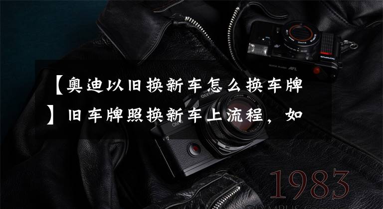 【奥迪以旧换新车怎么换车牌】旧车牌照换新车上流程,如果是车辆报废,如何将旧牌照换到新车上