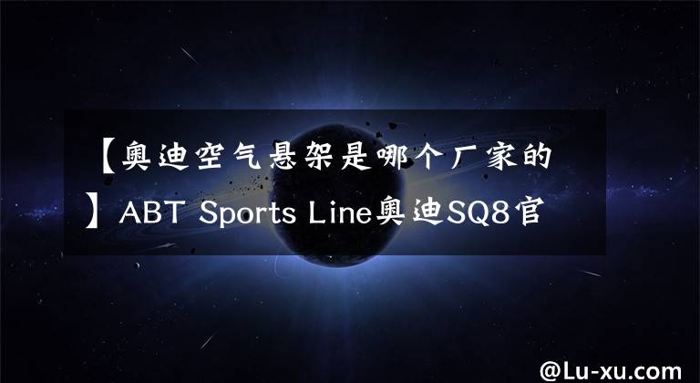 【奥迪空气悬架是哪个厂家的】ABT Sports Line奥迪SQ8官图 最大功率517马力/造型更凶悍