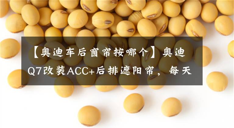 【奥迪车后窗帘按哪个】奥迪Q7改装ACC+后排遮阳帘，每天一遍，防止抑郁