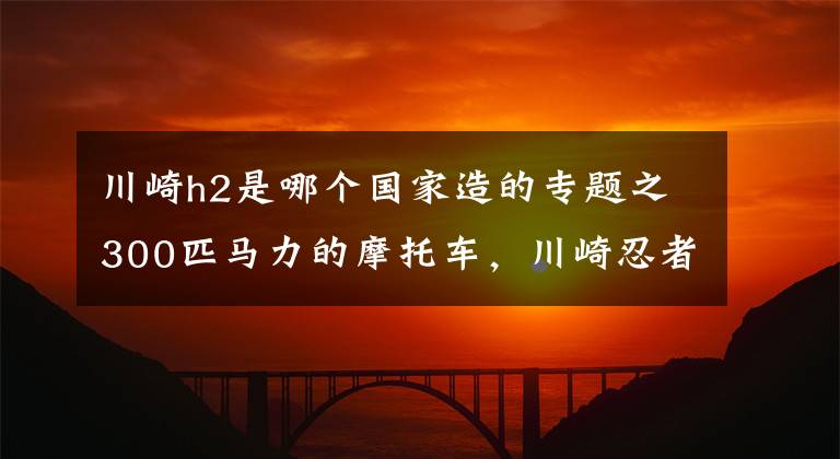 川崎h2是哪个国家造的专题之300匹马力的摩托车,川崎忍者H2