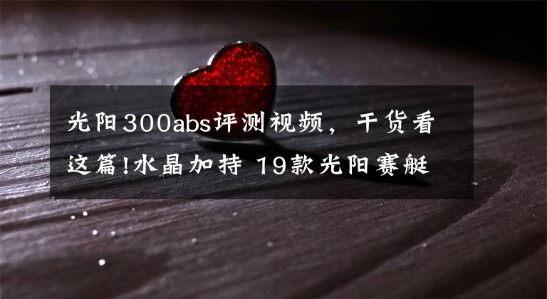 光阳300abs评测视频,干货看这篇!水晶加持 19款光阳赛艇L300 ABS抢先看