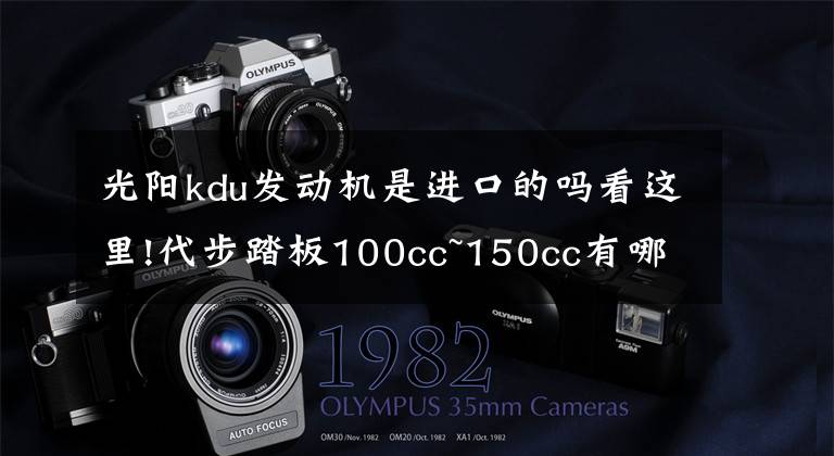 光阳kdu发动机是进口的吗看这里!代步踏板100cc~150cc有哪些值得推荐的！