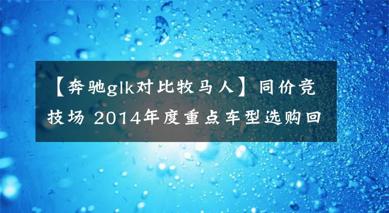 【奔驰glk对比牧马人】同价竞技场 2014年度重点车型选购回顾