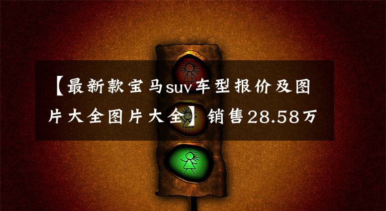 【最新款宝马suv车型报价及图片大全图片大全】销售28.58万韩元！新宝马X2正式上市，调整配置，提高部分车型的价格