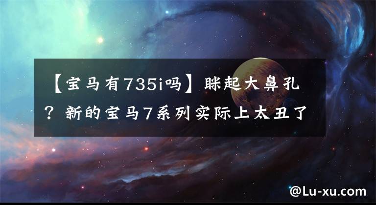 【宝马有735i吗】眯起大鼻孔？新的宝马7系列实际上太丑了