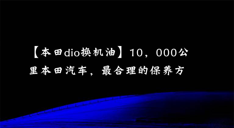 【本田dio换机油】10，000公里本田汽车，最合理的保养方法，保养产品省车选择和降低成本！