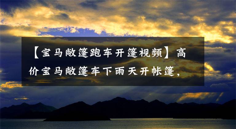 【宝马敞篷跑车开篷视频】高价宝马敞篷车下雨天开帐篷，车速几乎关不上，看起来像淋雨，但实际上好像有猫腻。