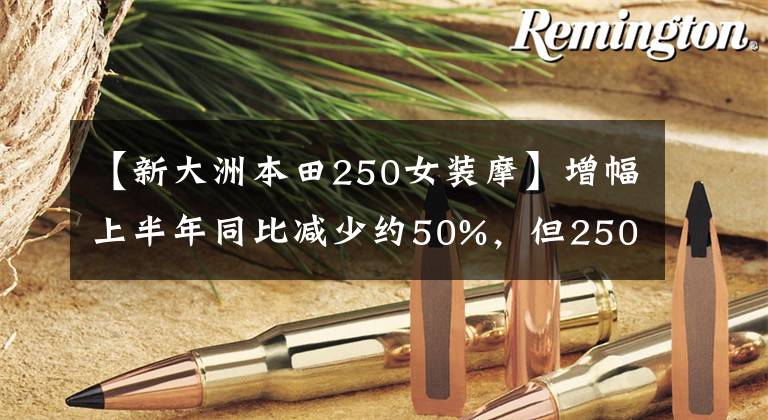 【新大洲本田250女装摩】增幅上半年同比减少约50%,但250cc以上排放量市场大幅增加。