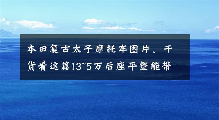本田复古太子摩托车图片，干货看这篇!3~5万后座平整能带人，复古风格的非踏板类摩托车，有哪些推荐？