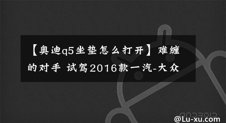 【奥迪q5坐垫怎么打开】难缠的对手 试驾2016款一汽-大众奥迪Q5