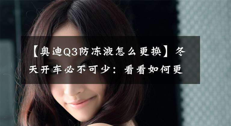 【奥迪Q3防冻液怎么更换】冬天开车必不可少：看看如何更换汽车防冻液！