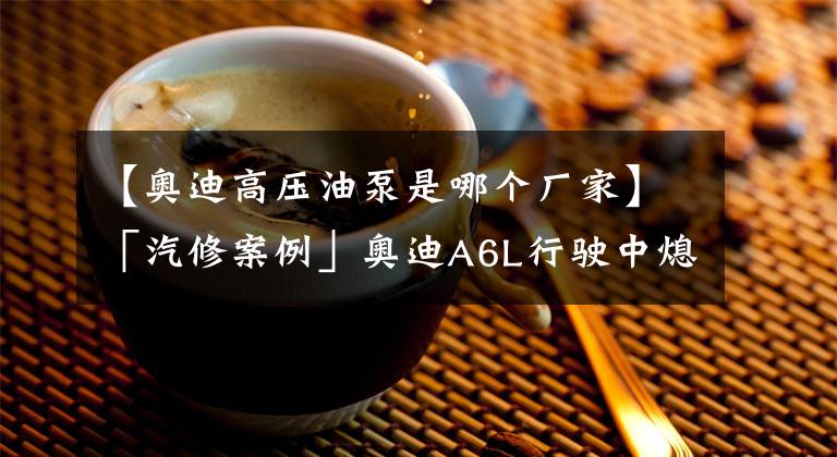 【奥迪高压油泵是哪个厂家】「汽修案例」奥迪A6L行驶中熄火,启动困难