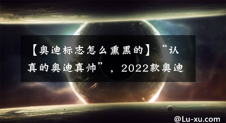 【奥迪标志怎么熏黑的】“认真的奥迪真帅”，2022款奥迪A4曝光，就连车标都要精心设计