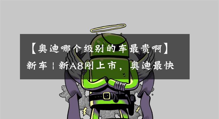 【奥迪哪个级别的车最贵啊】新车 | 新A8刚上市，奥迪最快、最贵的行政级轿也来了！