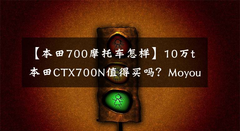 【本田700摩托车怎样】10万t本田CTX700N值得买吗?Moyou:骑马6个月后我会告诉你答案