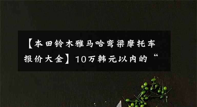 【本田铃木雅马哈弯梁摩托车报价大全】10万韩元以内的“踏板车”盘点都是通道高手,看你喜欢谁。