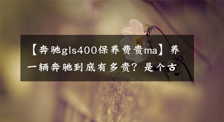 【奔驰gls400保养费贵ma】养一辆奔驰到底有多贵?是个古老的话题,我们真的在计算钱!