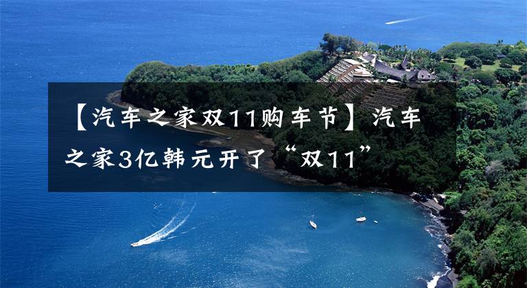 【汽车之家双11购车节】汽车之家3亿韩元开了“双11”