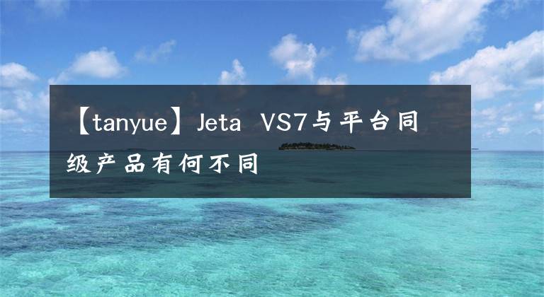 【tanyue】Jeta VS7与平台同级产品有何不同