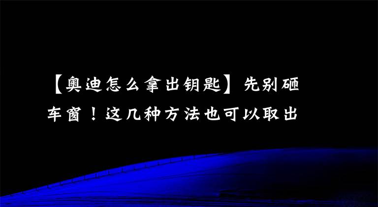 【奥迪怎么拿出钥匙】先别砸车窗！这几种方法也可以取出车钥匙