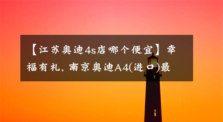 【江苏奥迪4s店哪个便宜】幸福有礼, 南京奥迪A4(进口)最高优惠11.01%