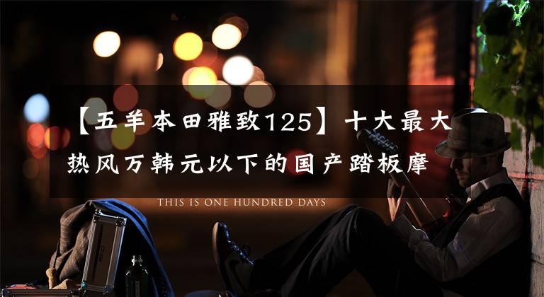 【五羊本田雅致125】十大最大热风万韩元以下的国产踏板摩托车——物美价廉,真的是白菜价格!