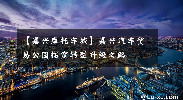 【嘉兴摩托车城】嘉兴汽车贸易公园拓宽转型升级之路