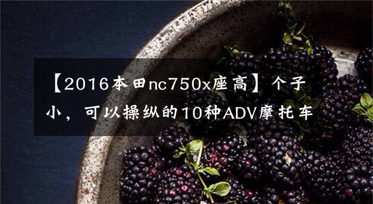 【2016本田nc750x座高】个子小,可以操纵的10种ADV摩托车型,身高不再是问题!(上图)