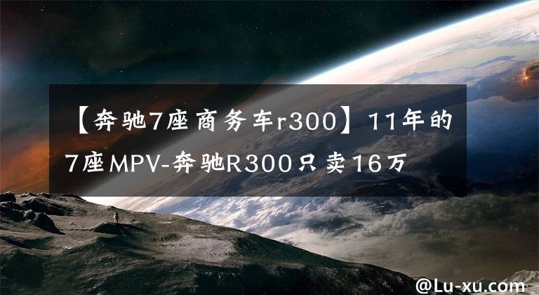 【奔驰7座商务车r300】11年的7座MPV-奔驰R300只卖16万