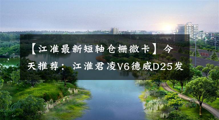 【江准最新短轴仓栅微卡】今天推荐:江淮君凌V6德威D25发动机仓卡车