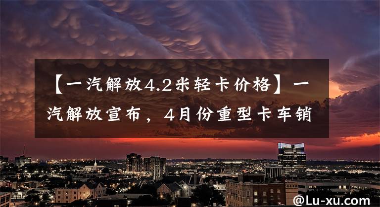 【一汽解放4.2米轻卡价格】一汽解放宣布，4月份重型卡车销量同比减少了91.34%