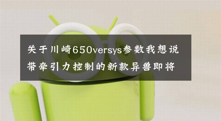 关于川崎650versys参数我想说带牵引力控制的新款异兽即将引进国内,川崎Versys 650申报3C认证
