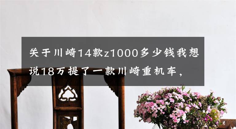 关于川崎14款z1000多少钱我想说18万提了一款川崎重机车,被称最帅街车,进藏都是没有难度