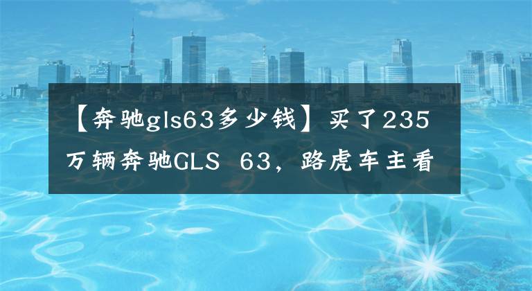 【奔驰gls63多少钱】买了235万辆奔驰GLS 63,路虎车主看到车的这三个标志后不敢看不起。