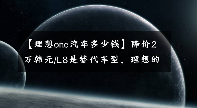【理想one汽车多少钱】降价2万韩元/L8是替代车型，理想的ONE停产，老车主们会不满。