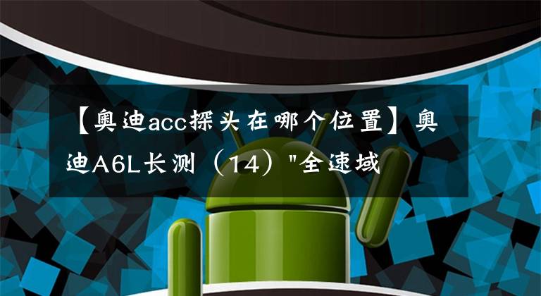 【奥迪acc探头在哪个位置】奥迪A6L长测（14）"全速域"ACC是否万能？