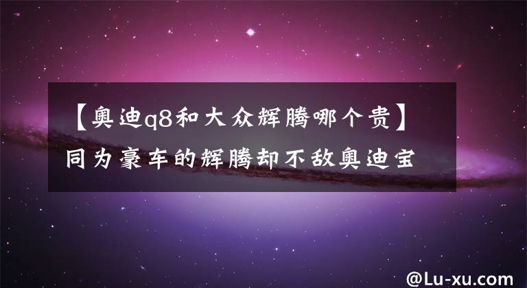 【奥迪q8和大众辉腾哪个贵】同为豪车的辉腾却不敌奥迪宝马，实在是辉腾太低调？