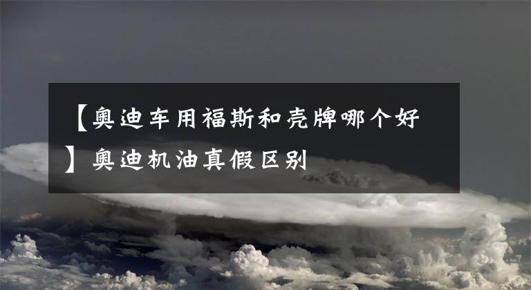 【奥迪车用福斯和壳牌哪个好】奥迪机油真假区别