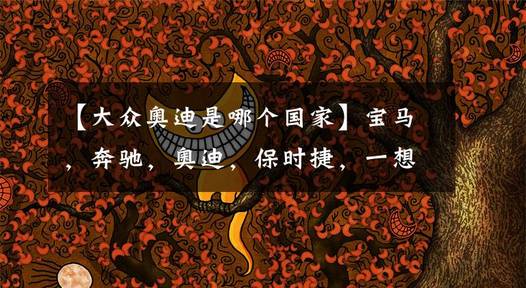 【大众奥迪是哪个国家】宝马，奔驰，奥迪，保时捷，一想这可都是德国的