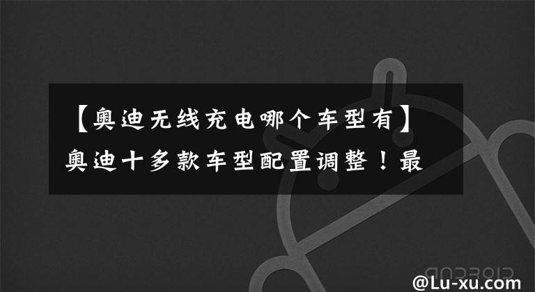 【奥迪无线充电哪个车型有】奥迪十多款车型配置调整！最快年内亮相，网友：A4、A6是真香